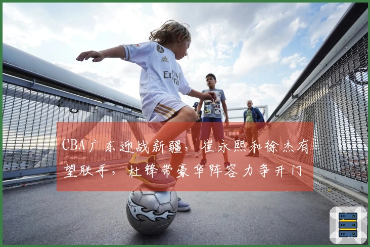 CBA广东迎战新疆，崔永熙和徐杰有望联手，杜锋带豪华阵容力争开门红