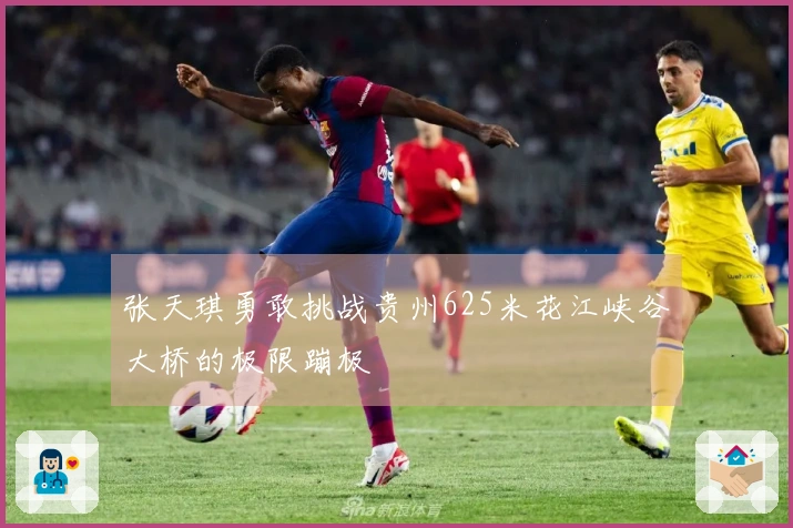 张天琪勇敢挑战贵州625米花江峡谷大桥的极限蹦极