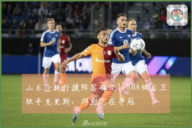 山东全新外援阵容确定！NBA级后卫联手克里斯，邱彪志在夺冠
