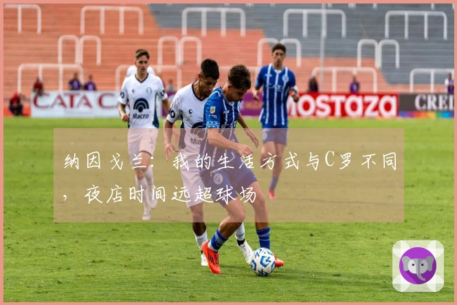 纳因戈兰：我的生活方式与C罗不同，夜店时间远超球场