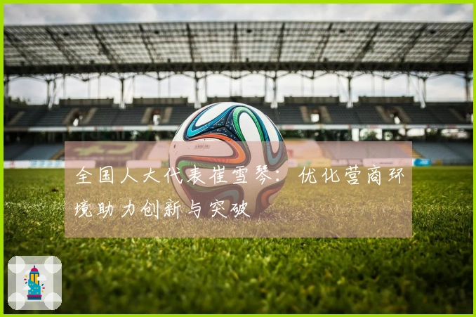 全国人大代表崔雪琴：优化营商环境助力创新与突破