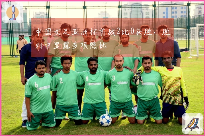 中国女足亚洲杯首战2比0获胜，胜利中显露多项隐忧