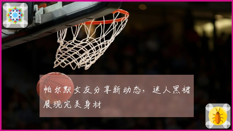 帕尔默女友分享新动态，迷人黑裙展现完美身材