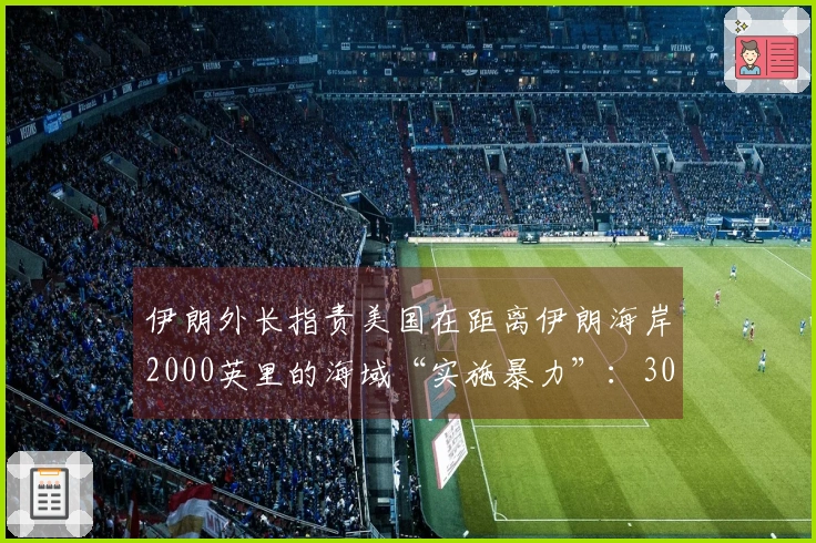 伊朗外长指责美国在距离伊朗海岸2000英里的海域“实施暴力”：300公斤弹头在船只底部爆炸