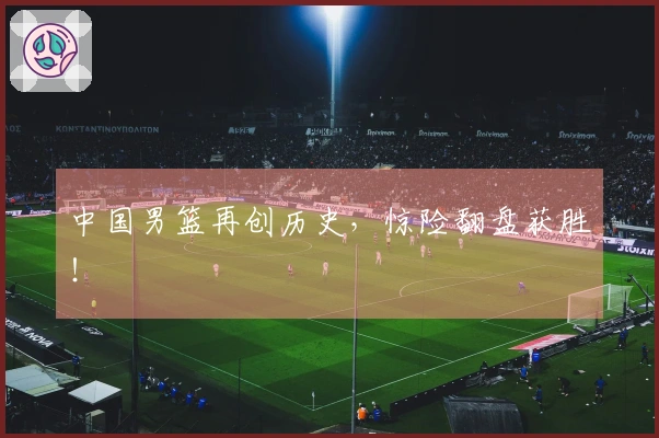 中国男篮再创历史，惊险翻盘获胜！