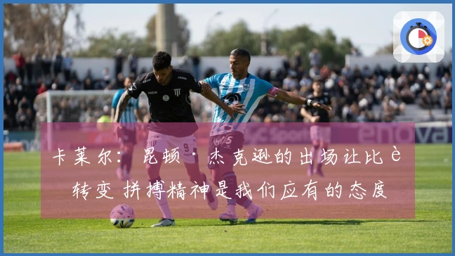 卡莱尔：昆顿·杰克逊的出场让比赛转变 拼搏精神是我们应有的态度