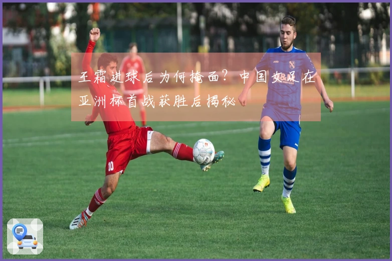 王霜进球后为何掩面？中国女足在亚洲杯首战获胜后揭秘