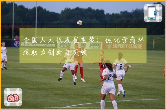 全国人大代表崔雪琴：优化营商环境助力创新与突破