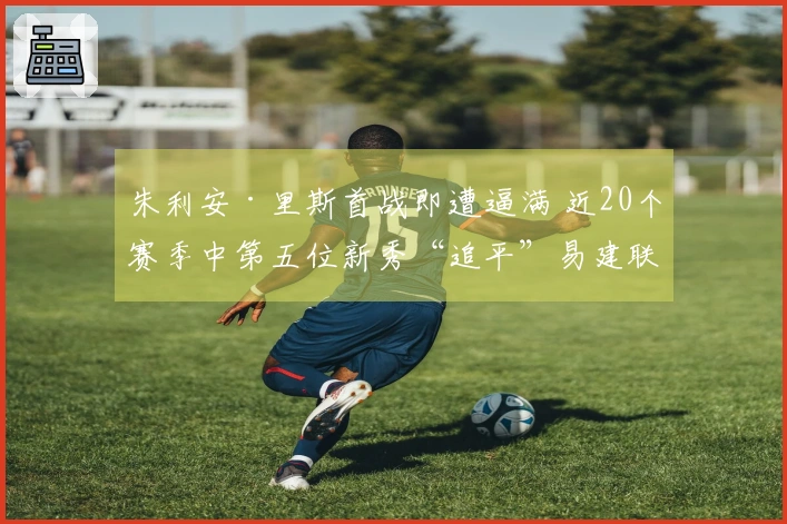 朱利安·里斯首战即遭逼满 近20个赛季中第五位新秀“追平”易建联与埃迪