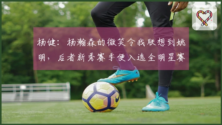 杨健：杨瀚森的微笑令我联想到姚明，后者新秀赛季便入选全明星赛