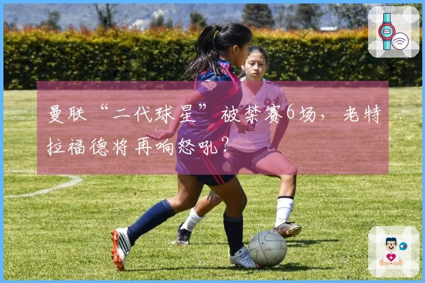 曼联“二代球星”被禁赛6场，老特拉福德将再响怒吼？