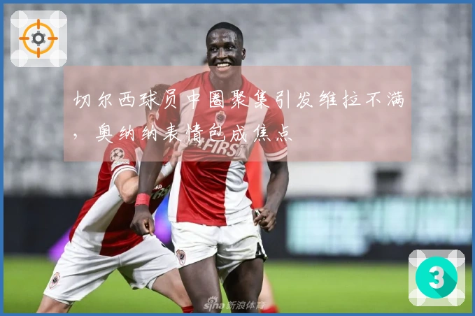 切尔西球员中圈聚集引发维拉不满，奥纳纳表情包成焦点