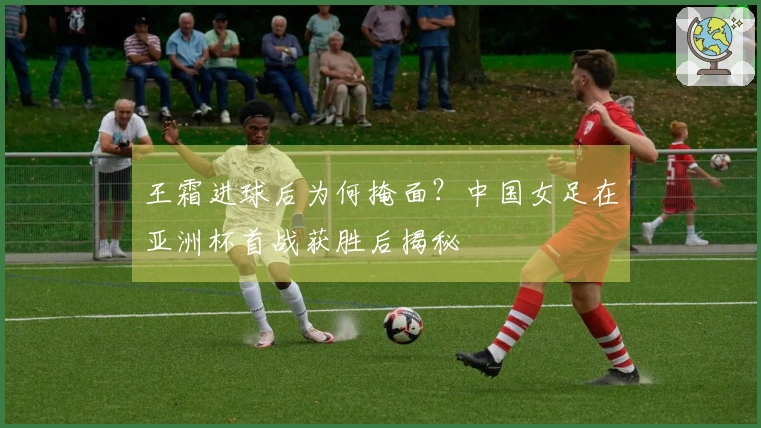 王霜进球后为何掩面？中国女足在亚洲杯首战获胜后揭秘