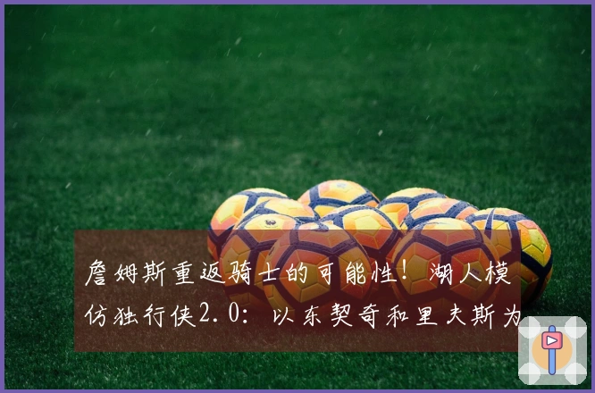 詹姆斯重返骑士的可能性！湖人模仿独行侠2.0：以东契奇和里夫斯为中心打造球队