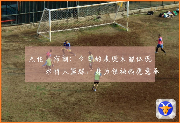杰伦·布朗：今日的表现未能体现凯尔特人篮球，身为领袖我愿意承担责任