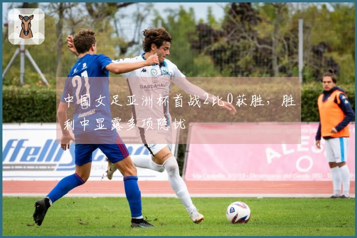 中国女足亚洲杯首战2比0获胜，胜利中显露多项隐忧