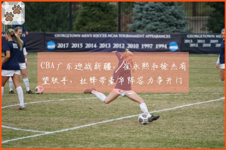 CBA广东迎战新疆，崔永熙和徐杰有望联手，杜锋带豪华阵容力争开门红