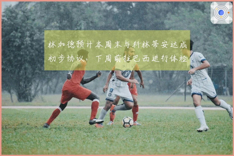 林加德预计本周末与科林蒂安达成初步协议，下周前往巴西进行体检