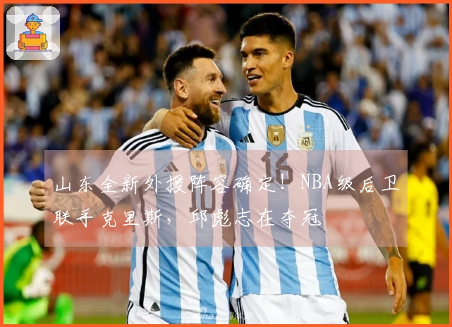 山东全新外援阵容确定！NBA级后卫联手克里斯，邱彪志在夺冠