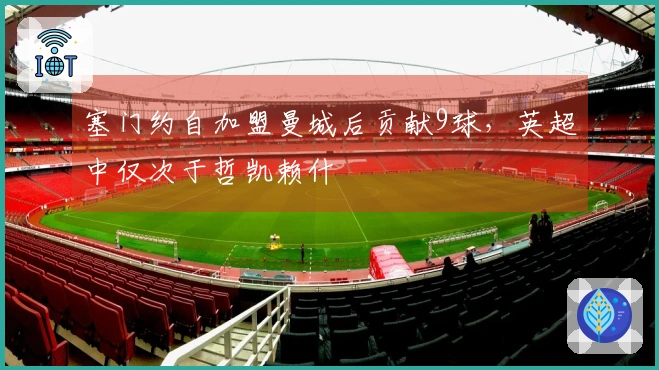 塞门约自加盟曼城后贡献9球，英超中仅次于哲凯赖什