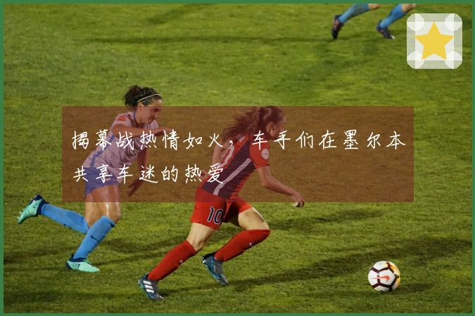 揭幕战热情如火，车手们在墨尔本共享车迷的热爱