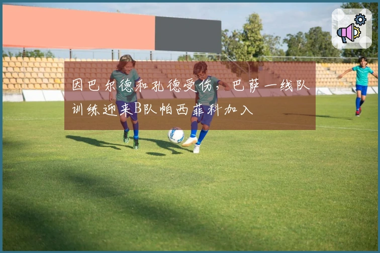 因巴尔德和孔德受伤，巴萨一线队训练迎来B队帕西菲科加入