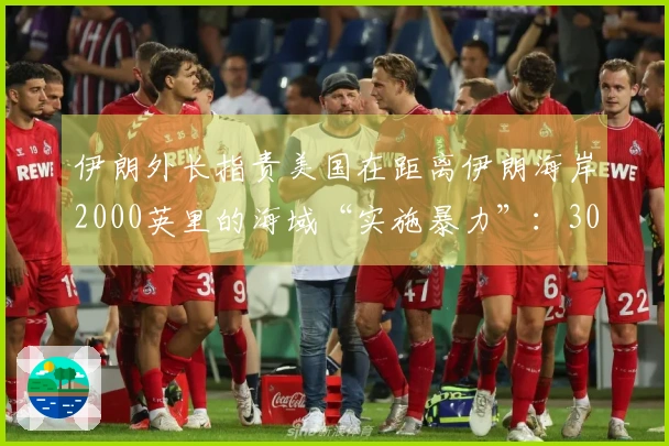 伊朗外长指责美国在距离伊朗海岸2000英里的海域“实施暴力”：300公斤弹头在船只底部爆炸